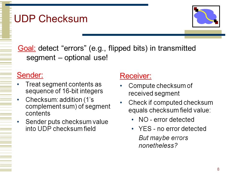 8 UDP Checksum Sender: Treat segment contents as sequence of 16-bit integers Checksum: addition (1’s complement sum) of segment contents Sender puts checksum value into UDP checksum field Receiver: Compute checksum of received segment Check if computed checksum equals checksum field value: NO - error detected YES - no error detected But maybe errors nonetheless.