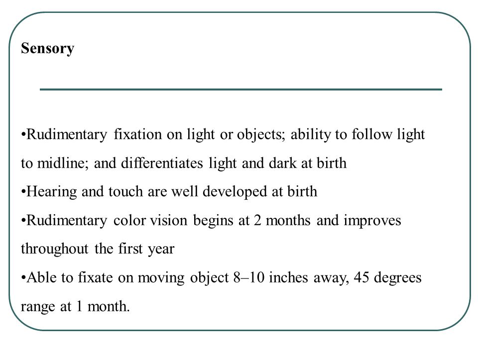 Sensory Rudimentary fixation on light or objects; ability to follow light to midline; and differentiates light and dark at birth Hearing and touch are well developed at birth Rudimentary color vision begins at 2 months and improves throughout the first year Able to fixate on moving object 8–10 inches away, 45 degrees range at 1 month.