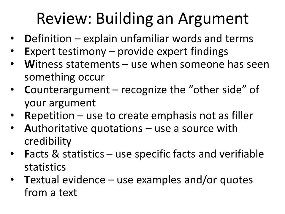 Review: Building an Argument Definition – explain unfamiliar words and terms Expert testimony – provide expert findings Witness statements – use when someone has seen something occur Counterargument – recognize the other side of your argument Repetition – use to create emphasis not as filler Authoritative quotations – use a source with credibility Facts & statistics – use specific facts and verifiable statistics Textual evidence – use examples and/or quotes from a text