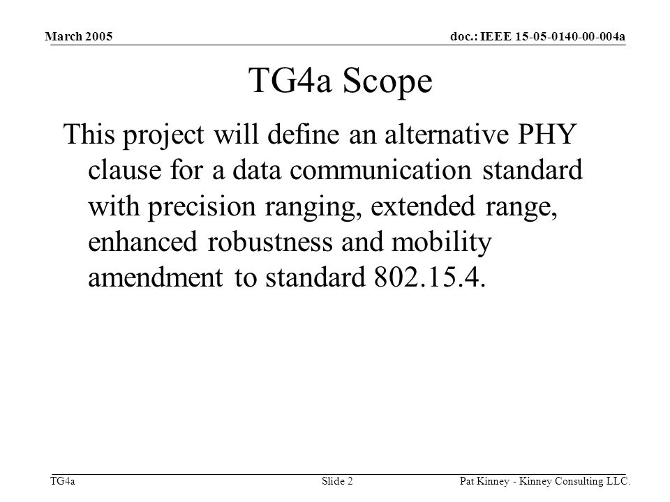 doc.: IEEE a TG4a March 2005 Pat Kinney - Kinney Consulting LLC.Slide 2 TG4a Scope This project will define an alternative PHY clause for a data communication standard with precision ranging, extended range, enhanced robustness and mobility amendment to standard
