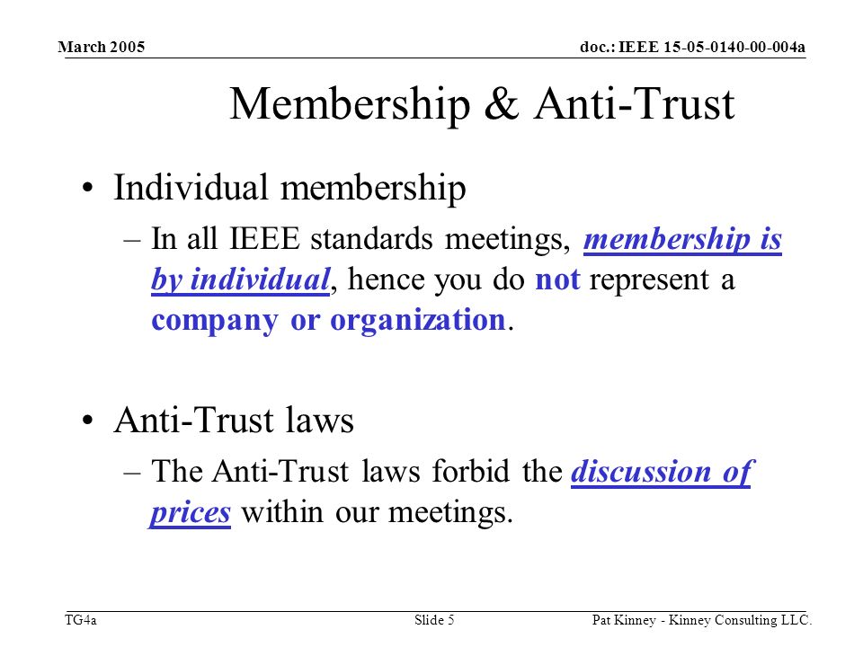 doc.: IEEE a TG4a March 2005 Pat Kinney - Kinney Consulting LLC.Slide 5 Membership & Anti-Trust Individual membership –In all IEEE standards meetings, membership is by individual, hence you do not represent a company or organization.