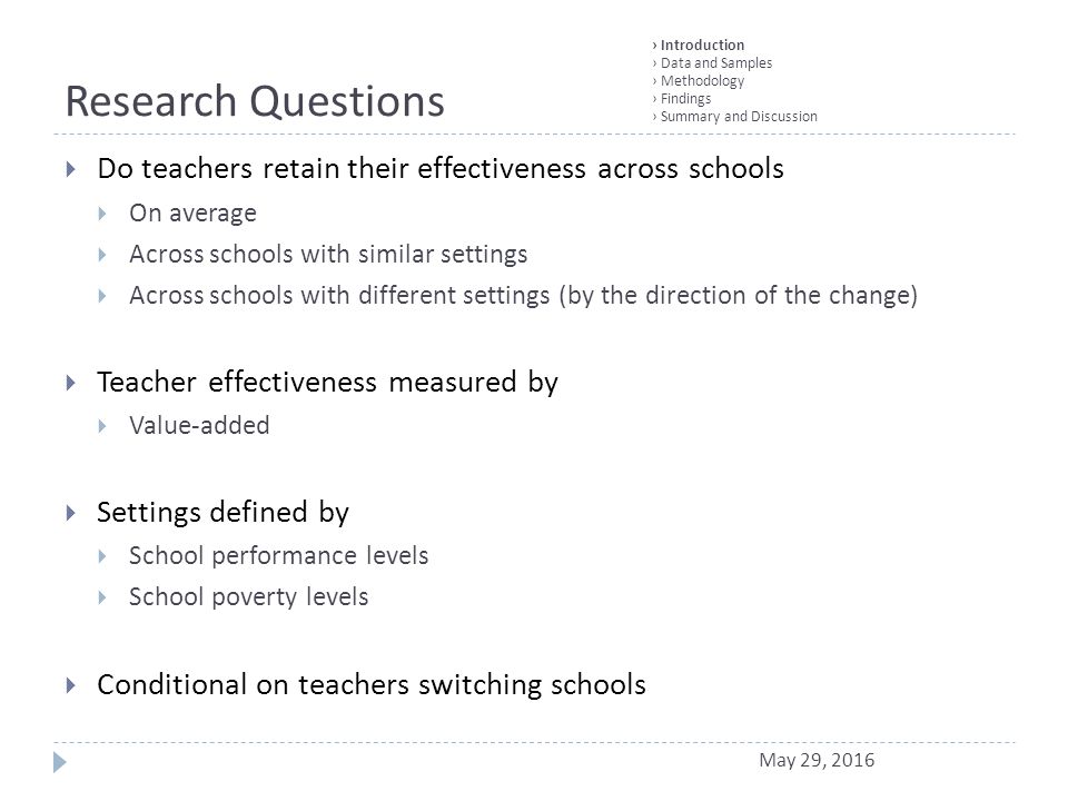 Research Questions  Do teachers retain their effectiveness across schools  On average  Across schools with similar settings  Across schools with different settings (by the direction of the change)  Teacher effectiveness measured by  Value-added  Settings defined by  School performance levels  School poverty levels  Conditional on teachers switching schools › Introduction › Data and Samples › Methodology › Findings › Summary and Discussion May 29, 2016