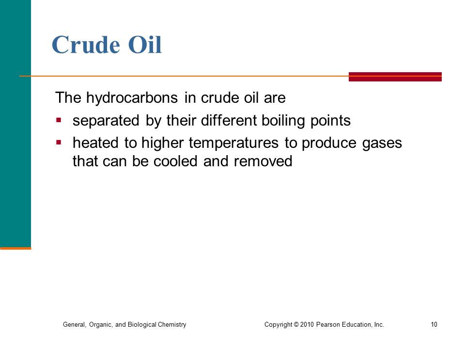General, Organic, and Biological Chemistry Copyright © 2010 Pearson Education, Inc.10 Crude Oil The hydrocarbons in crude oil are  separated by their different boiling points  heated to higher temperatures to produce gases that can be cooled and removed