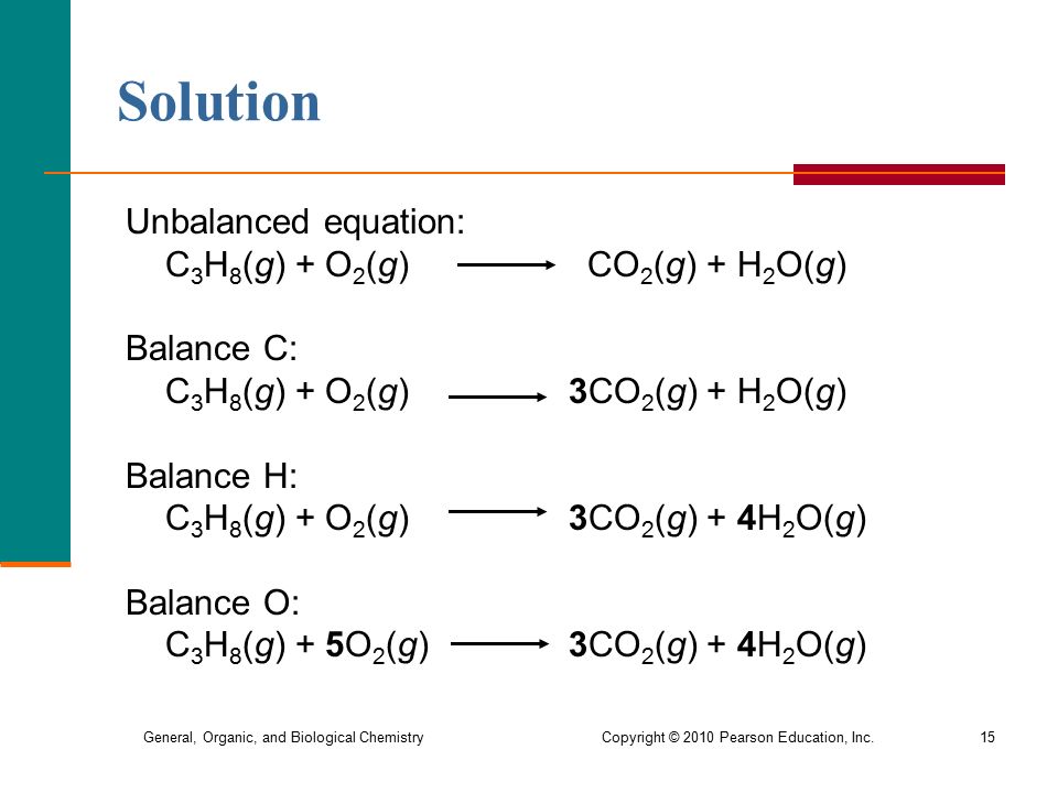 General, Organic, and Biological Chemistry Copyright © 2010 Pearson Education, Inc.15 Solution Unbalanced equation: C 3 H 8 (g) + O 2 (g) CO 2 (g) + H 2 O(g) Balance C: C 3 H 8 (g) + O 2 (g) 3CO 2 (g) + H 2 O(g) Balance H: C 3 H 8 (g) + O 2 (g) 3CO 2 (g) + 4H 2 O(g) Balance O: C 3 H 8 (g) + 5O 2 (g) 3CO 2 (g) + 4H 2 O(g)