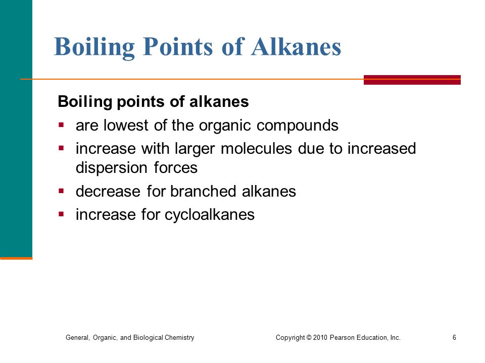 General, Organic, and Biological Chemistry Copyright © 2010 Pearson Education, Inc.6 Boiling Points of Alkanes Boiling points of alkanes  are lowest of the organic compounds  increase with larger molecules due to increased dispersion forces  decrease for branched alkanes  increase for cycloalkanes
