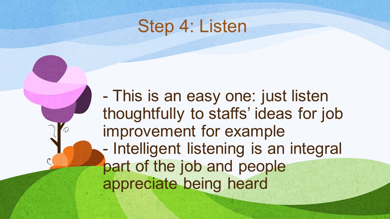 - This is an easy one: just listen thoughtfully to staffs’ ideas for job improvement for example - Intelligent listening is an integral part of the job and people appreciate being heard Step 4: Listen