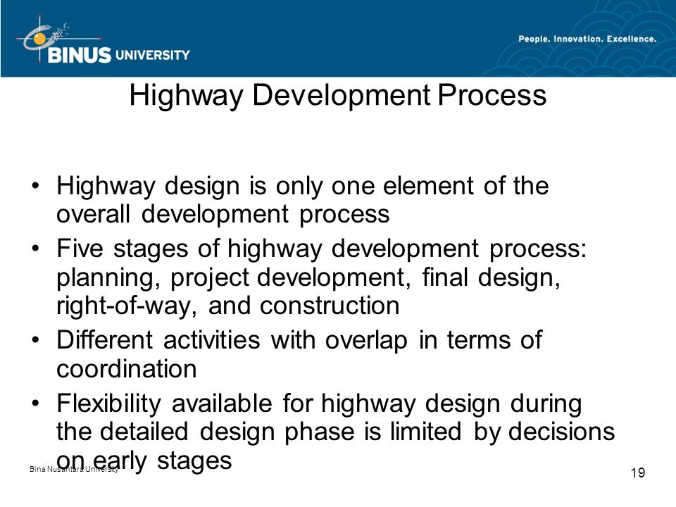 Bina Nusantara University 19 Highway Development Process Highway design is only one element of the overall development process Five stages of highway development process: planning, project development, final design, right-of-way, and construction Different activities with overlap in terms of coordination Flexibility available for highway design during the detailed design phase is limited by decisions on early stages