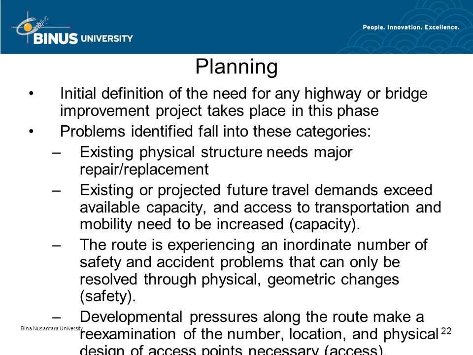 Bina Nusantara University 22 Planning Initial definition of the need for any highway or bridge improvement project takes place in this phase Problems identified fall into these categories: –Existing physical structure needs major repair/replacement –Existing or projected future travel demands exceed available capacity, and access to transportation and mobility need to be increased (capacity).