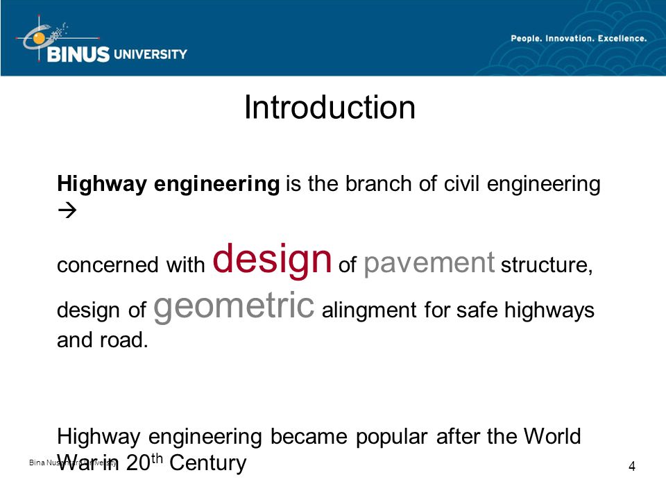Bina Nusantara University 4 Introduction Highway engineering is the branch of civil engineering  concerned with design of pavement structure, design of geometric alingment for safe highways and road.