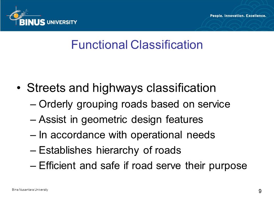 Bina Nusantara University 9 Functional Classification Streets and highways classification –Orderly grouping roads based on service –Assist in geometric design features –In accordance with operational needs –Establishes hierarchy of roads –Efficient and safe if road serve their purpose