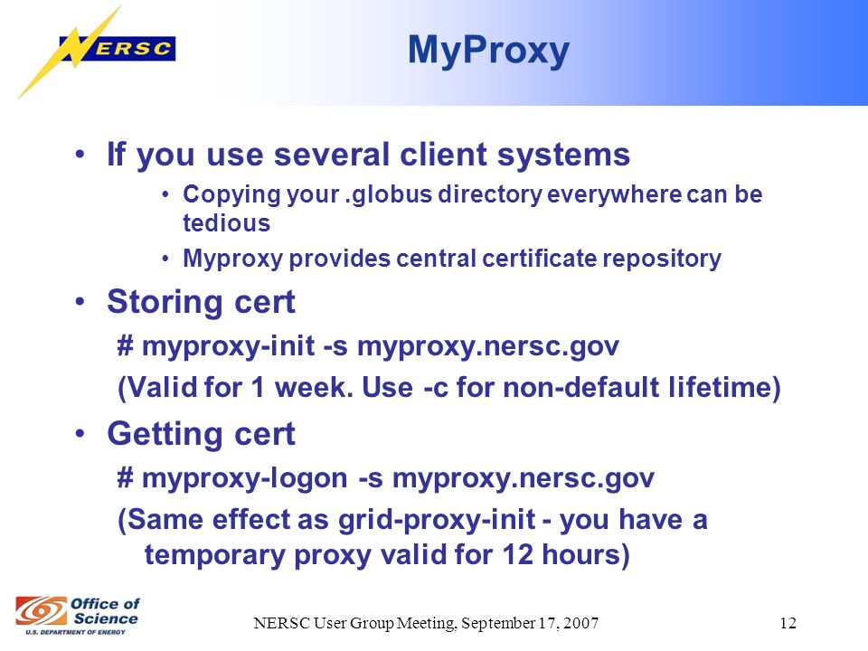 NERSC User Group Meeting, September 17, MyProxy If you use several client systems Copying your.globus directory everywhere can be tedious Myproxy provides central certificate repository Storing cert # myproxy-init -s myproxy.nersc.gov (Valid for 1 week.