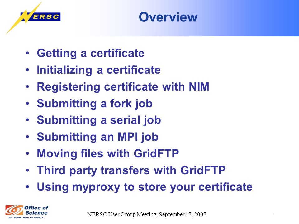 NERSC User Group Meeting, September 17, Overview Getting a certificate Initializing a certificate Registering certificate with NIM Submitting a fork job Submitting a serial job Submitting an MPI job Moving files with GridFTP Third party transfers with GridFTP Using myproxy to store your certificate