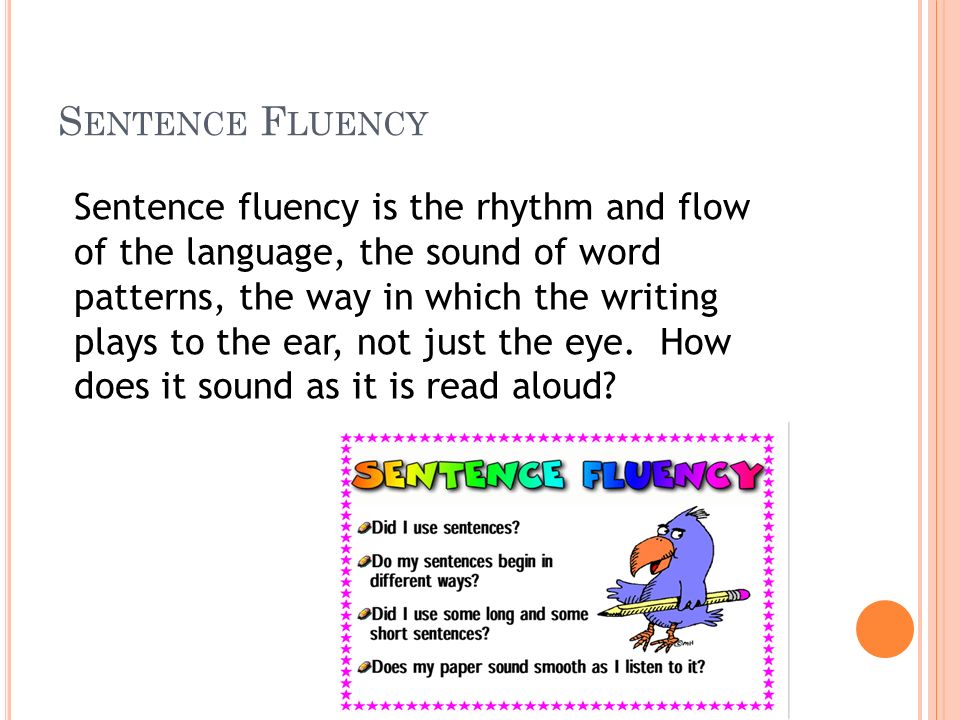 S ENTENCE F LUENCY Sentence fluency is the rhythm and flow of the language, the sound of word patterns, the way in which the writing plays to the ear, not just the eye.