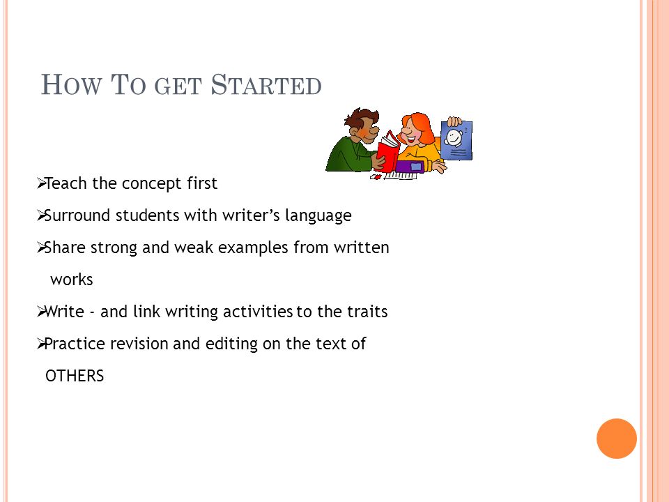 H OW T O GET S TARTED  Teach the concept first  Surround students with writer’s language  Share strong and weak examples from written works  Write - and link writing activities to the traits  Practice revision and editing on the text of OTHERS