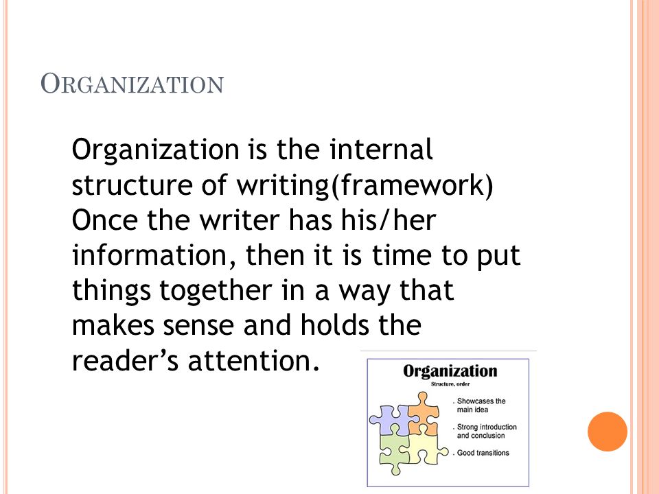 O RGANIZATION Organization is the internal structure of writing(framework) Once the writer has his/her information, then it is time to put things together in a way that makes sense and holds the reader’s attention.