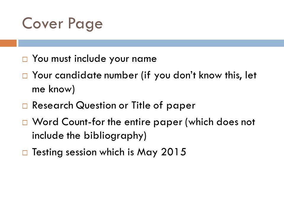 Cover Page  You must include your name  Your candidate number (if you don’t know this, let me know)  Research Question or Title of paper  Word Count-for the entire paper (which does not include the bibliography)  Testing session which is May 2015