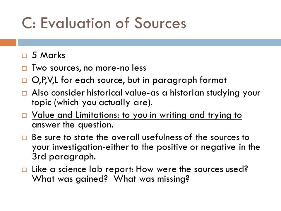 C: Evaluation of Sources  5 Marks  Two sources, no more-no less  O,P,V,L for each source, but in paragraph format  Also consider historical value-as a historian studying your topic (which you actually are).