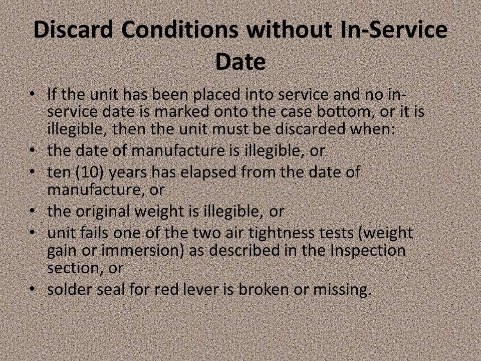 Discard Conditions without In-Service Date If the unit has been placed into service and no in- service date is marked onto the case bottom, or it is illegible, then the unit must be discarded when: the date of manufacture is illegible, or ten (10) years has elapsed from the date of manufacture, or the original weight is illegible, or unit fails one of the two air tightness tests (weight gain or immersion) as described in the Inspection section, or solder seal for red lever is broken or missing.