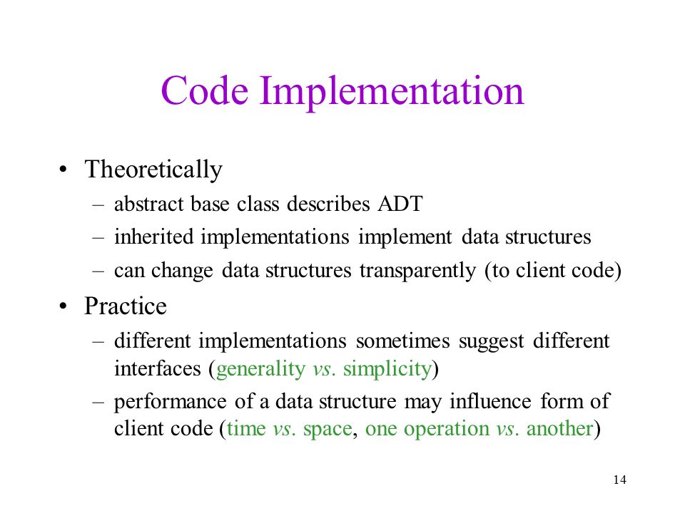 Code Implementation Theoretically –abstract base class describes ADT –inherited implementations implement data structures –can change data structures transparently (to client code) Practice –different implementations sometimes suggest different interfaces (generality vs.