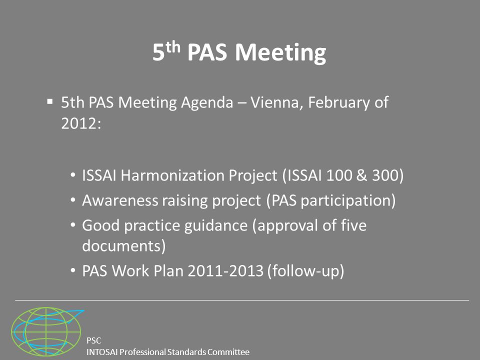 PSC INTOSAI Professional Standards Committee 5 th PAS Meeting  5th PAS Meeting Agenda – Vienna, February of 2012: ISSAI Harmonization Project (ISSAI 100 & 300) Awareness raising project (PAS participation) Good practice guidance (approval of five documents) PAS Work Plan (follow-up)