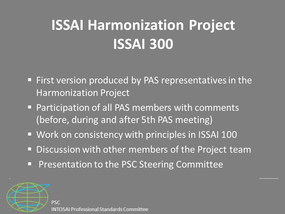 PSC INTOSAI Professional Standards Committee ISSAI Harmonization Project ISSAI 300  First version produced by PAS representatives in the Harmonization Project  Participation of all PAS members with comments (before, during and after 5th PAS meeting)  Work on consistency with principles in ISSAI 100  Discussion with other members of the Project team  Presentation to the PSC Steering Committee