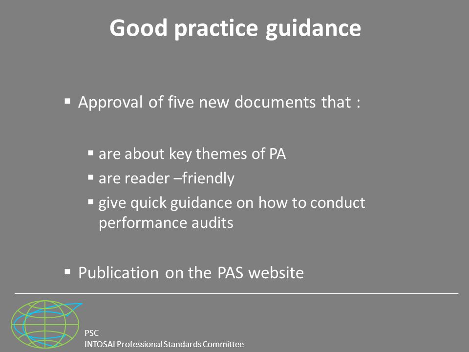 PSC INTOSAI Professional Standards Committee Good practice guidance  Approval of five new documents that :  are about key themes of PA  are reader –friendly  give quick guidance on how to conduct performance audits  Publication on the PAS website