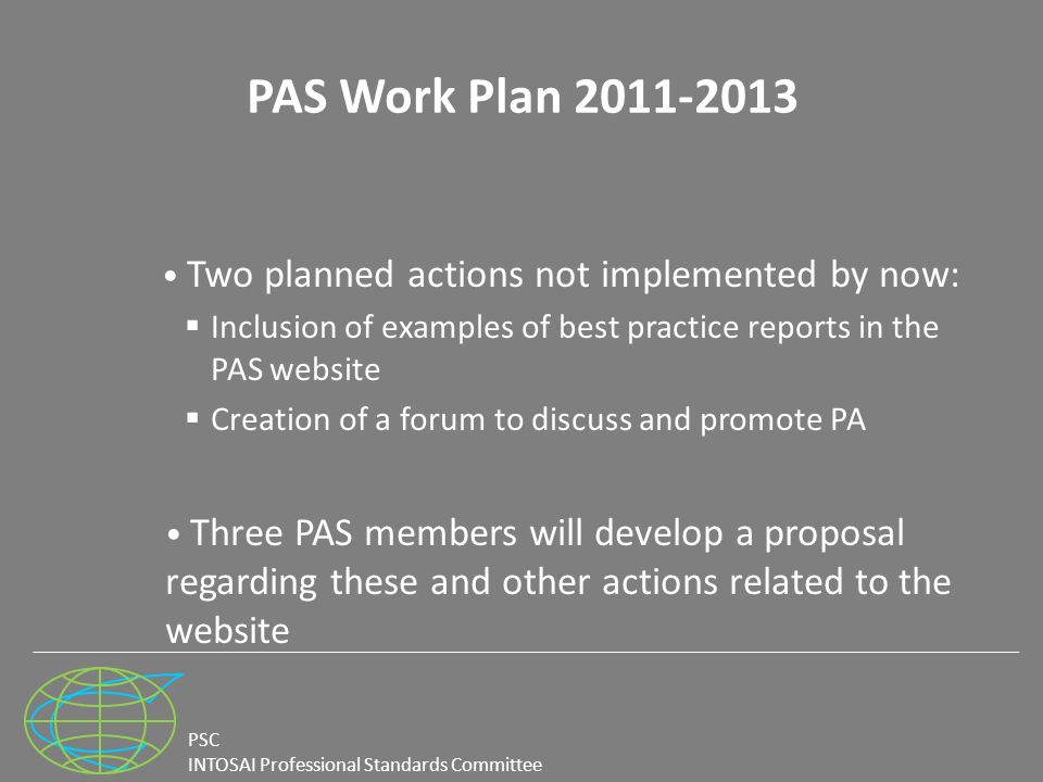 PSC INTOSAI Professional Standards Committee PAS Work Plan Two planned actions not implemented by now:  Inclusion of examples of best practice reports in the PAS website  Creation of a forum to discuss and promote PA Three PAS members will develop a proposal regarding these and other actions related to the website