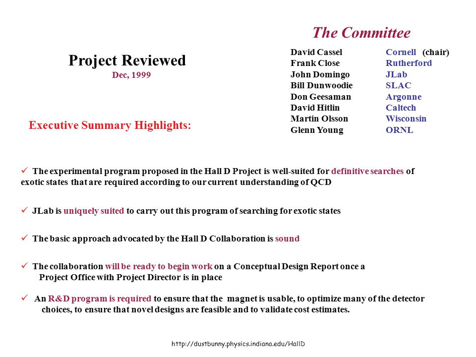Review David CasselCornell (chair) Frank CloseRutherford John DomingoJLab Bill DunwoodieSLAC Don GeesamanArgonne David HitlinCaltech Martin OlssonWisconsin Glenn YoungORNL The Committee Project Reviewed Dec, 1999 Executive Summary Highlights: The experimental program proposed in the Hall D Project is well-suited for definitive searches of exotic states that are required according to our current understanding of QCD JLab is uniquely suited to carry out this program of searching for exotic states The basic approach advocated by the Hall D Collaboration is sound The collaboration will be ready to begin work on a Conceptual Design Report once a Project Office with Project Director is in place An R&D program is required to ensure that the magnet is usable, to optimize many of the detector choices, to ensure that novel designs are feasible and to validate cost estimates.