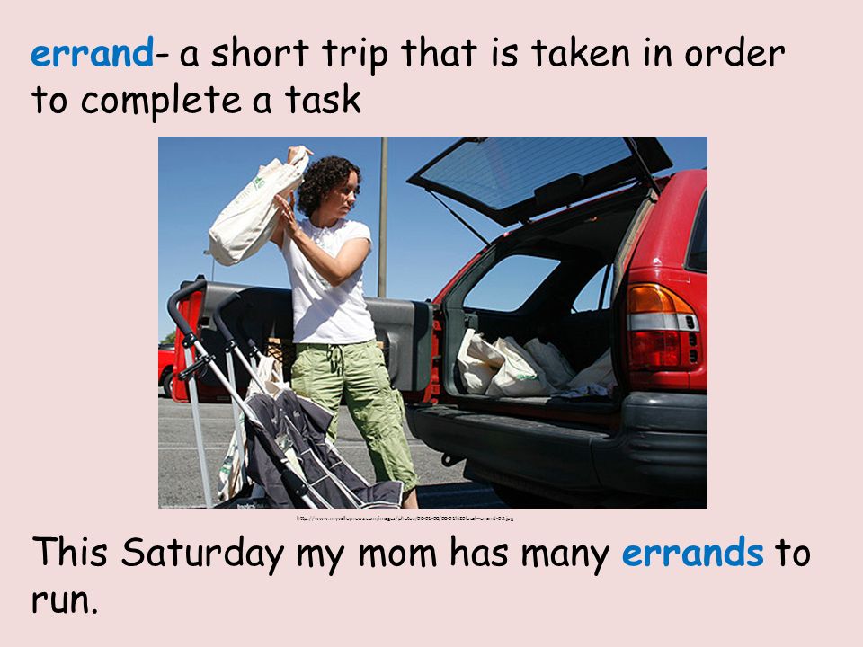 errand- a short trip that is taken in order to complete a task This Saturday my mom has many errands to run.