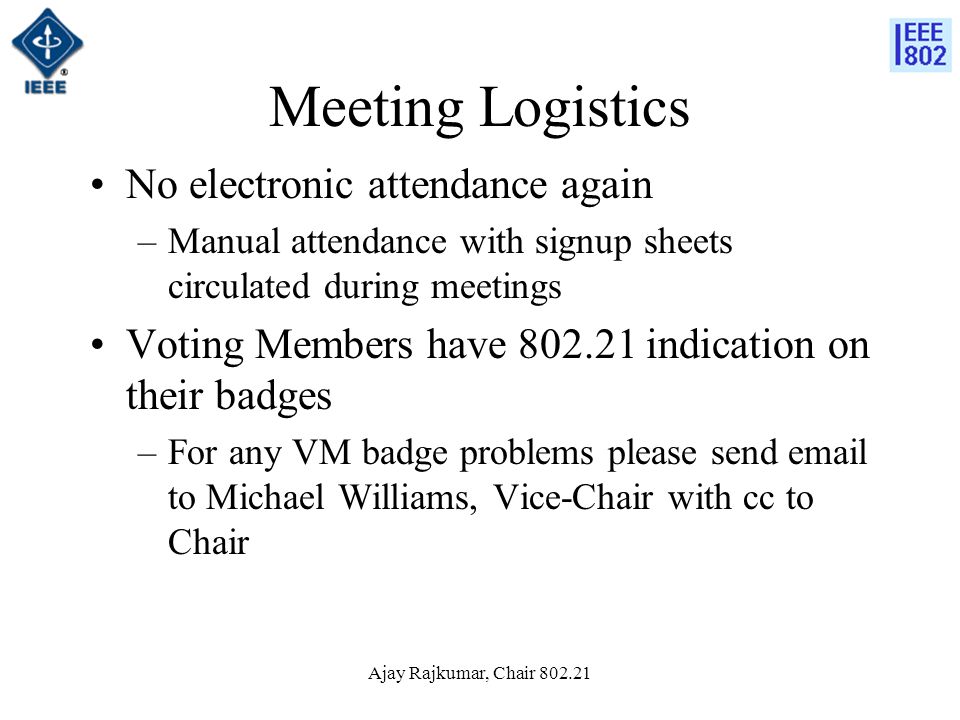Ajay Rajkumar, Chair Meeting Logistics No electronic attendance again –Manual attendance with signup sheets circulated during meetings Voting Members have indication on their badges –For any VM badge problems please send  to Michael Williams, Vice-Chair with cc to Chair