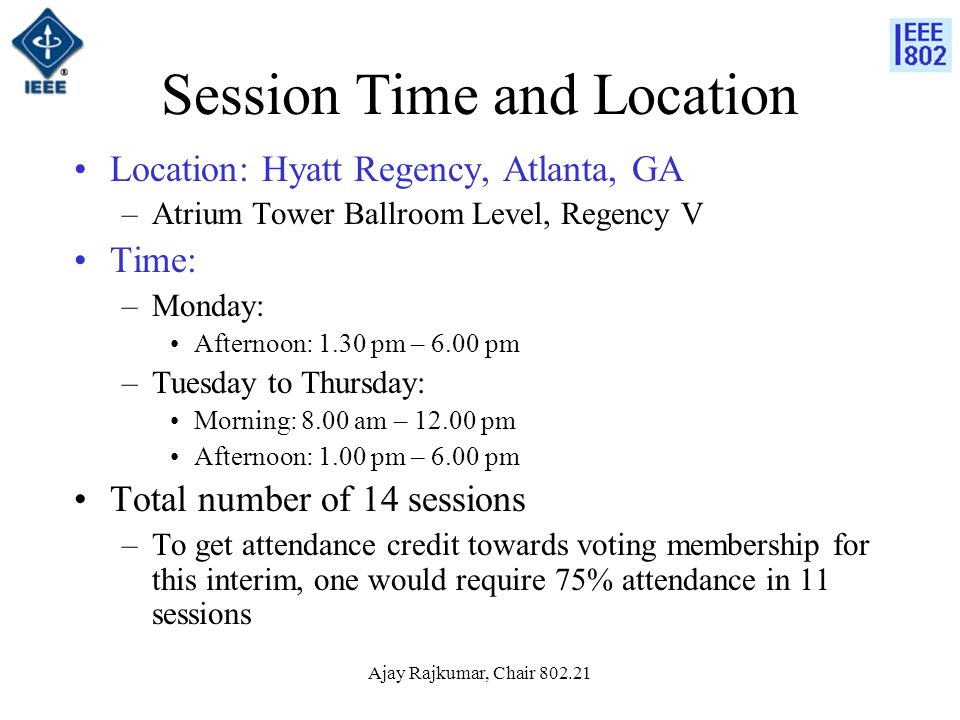 Ajay Rajkumar, Chair Session Time and Location Location: Hyatt Regency, Atlanta, GA –Atrium Tower Ballroom Level, Regency V Time: –Monday: Afternoon: 1.30 pm – 6.00 pm –Tuesday to Thursday: Morning: 8.00 am – pm Afternoon: 1.00 pm – 6.00 pm Total number of 14 sessions –To get attendance credit towards voting membership for this interim, one would require 75% attendance in 11 sessions