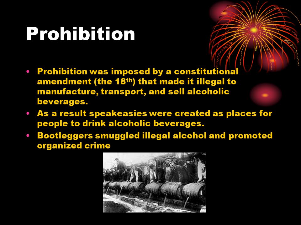 Prohibition Prohibition was imposed by a constitutional amendment (the 18 th ) that made it illegal to manufacture, transport, and sell alcoholic beverages.