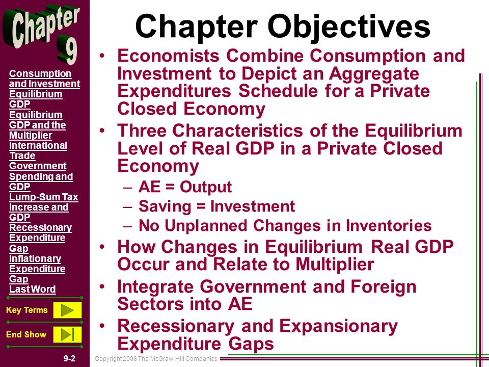 Copyright 2008 The McGraw-Hill Companies 9-2 Consumption and Investment Equilibrium GDP Equilibrium GDP and the Multiplier International Trade Government Spending and GDP Lump-Sum Tax Increase and GDP Recessionary Expenditure Gap Inflationary Expenditure Gap Last Word Key Terms End Show Chapter Objectives Economists Combine Consumption and Investment to Depict an Aggregate Expenditures Schedule for a Private Closed Economy Three Characteristics of the Equilibrium Level of Real GDP in a Private Closed Economy –AE = Output –Saving = Investment –No Unplanned Changes in Inventories How Changes in Equilibrium Real GDP Occur and Relate to Multiplier Integrate Government and Foreign Sectors into AE Recessionary and Expansionary Expenditure Gaps