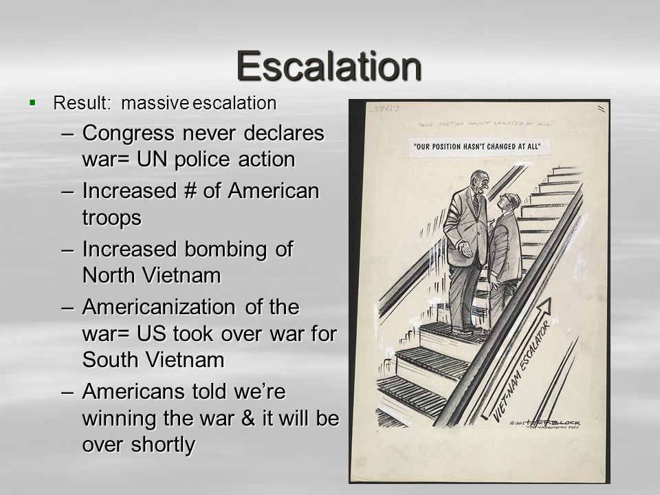 Escalation  Result: massive escalation –Congress never declares war= UN police action –Increased # of American troops –Increased bombing of North Vietnam –Americanization of the war= US took over war for South Vietnam –Americans told we’re winning the war & it will be over shortly