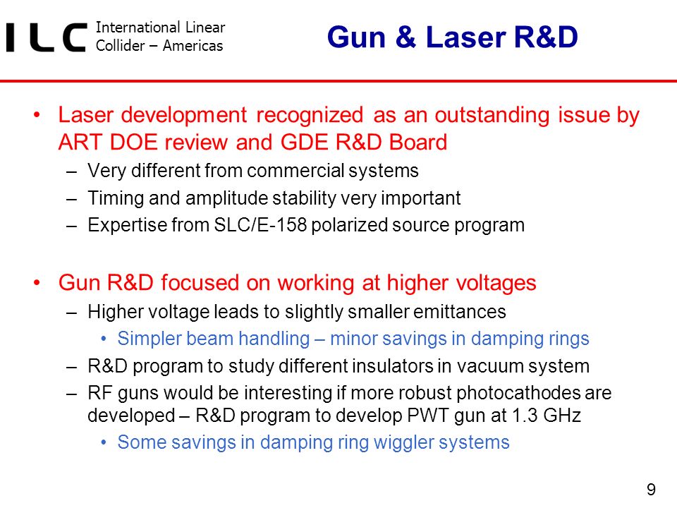 International Linear Collider – Americas 9 Gun & Laser R&D Laser development recognized as an outstanding issue by ART DOE review and GDE R&D Board –Very different from commercial systems –Timing and amplitude stability very important –Expertise from SLC/E-158 polarized source program Gun R&D focused on working at higher voltages –Higher voltage leads to slightly smaller emittances Simpler beam handling – minor savings in damping rings –R&D program to study different insulators in vacuum system –RF guns would be interesting if more robust photocathodes are developed – R&D program to develop PWT gun at 1.3 GHz Some savings in damping ring wiggler systems