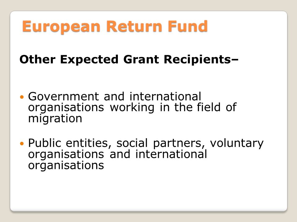 European Return Fund Other Expected Grant Recipients– Government and international organisations working in the field of migration Public entities, social partners, voluntary organisations and international organisations