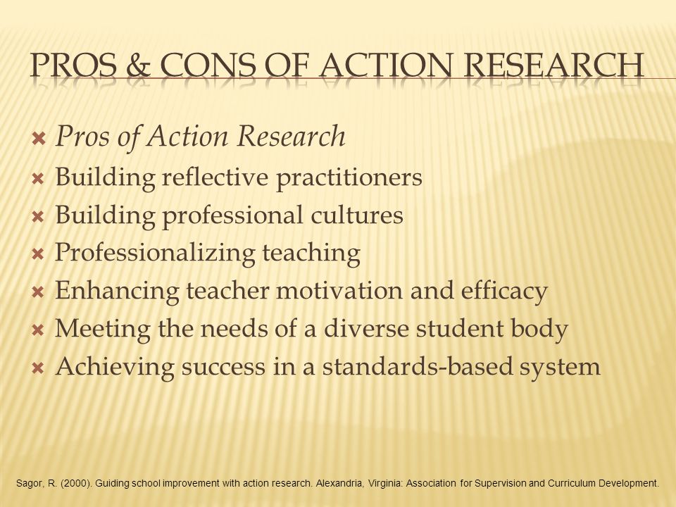 Pros of Action Research  Building reflective practitioners  Building professional cultures  Professionalizing teaching  Enhancing teacher motivation and efficacy  Meeting the needs of a diverse student body  Achieving success in a standards-based system Sagor, R.