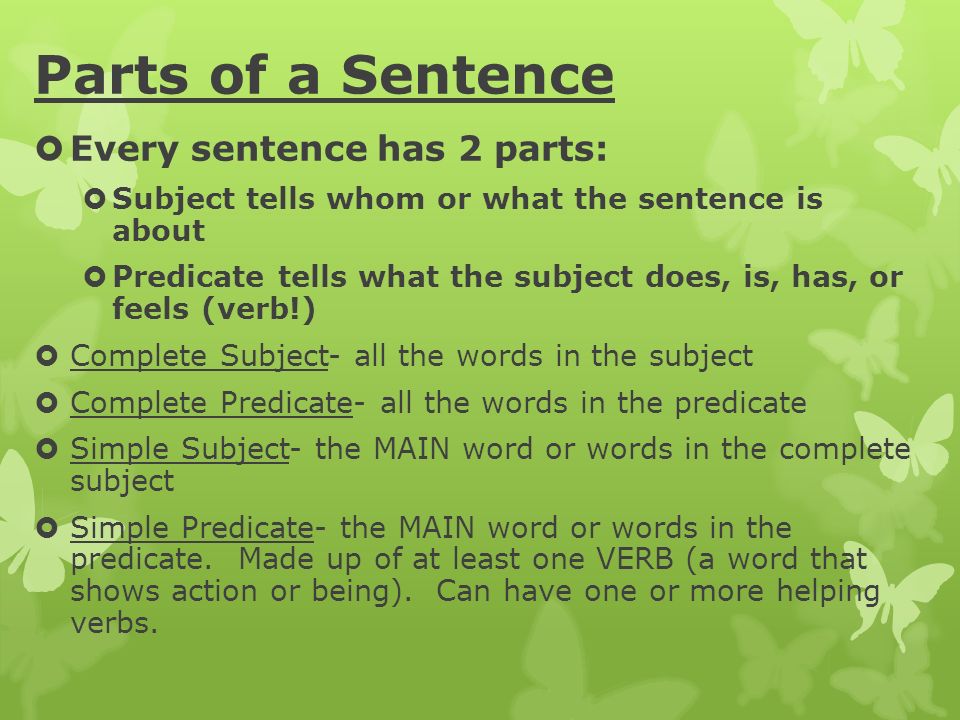 Parts of a Sentence  Every sentence has 2 parts:  Subject tells whom or what the sentence is about  Predicate tells what the subject does, is, has, or feels (verb!)  Complete Subject- all the words in the subject  Complete Predicate- all the words in the predicate  Simple Subject- the MAIN word or words in the complete subject  Simple Predicate- the MAIN word or words in the predicate.