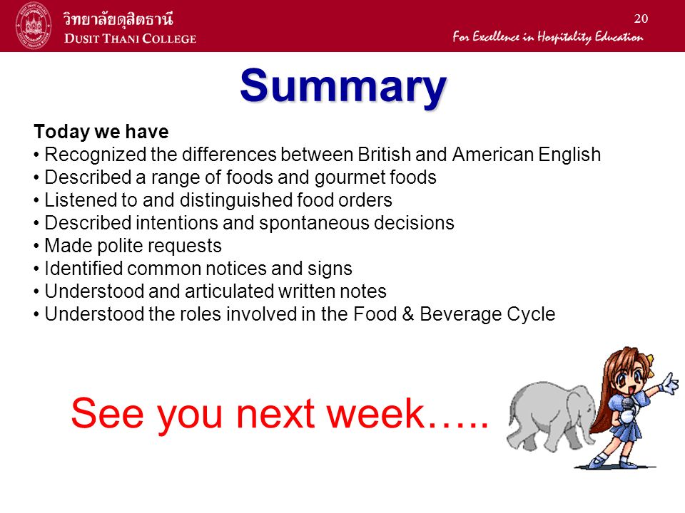 20 Summary Today we have Recognized the differences between British and American English Described a range of foods and gourmet foods Listened to and distinguished food orders Described intentions and spontaneous decisions Made polite requests Identified common notices and signs Understood and articulated written notes Understood the roles involved in the Food & Beverage Cycle See you next week…..
