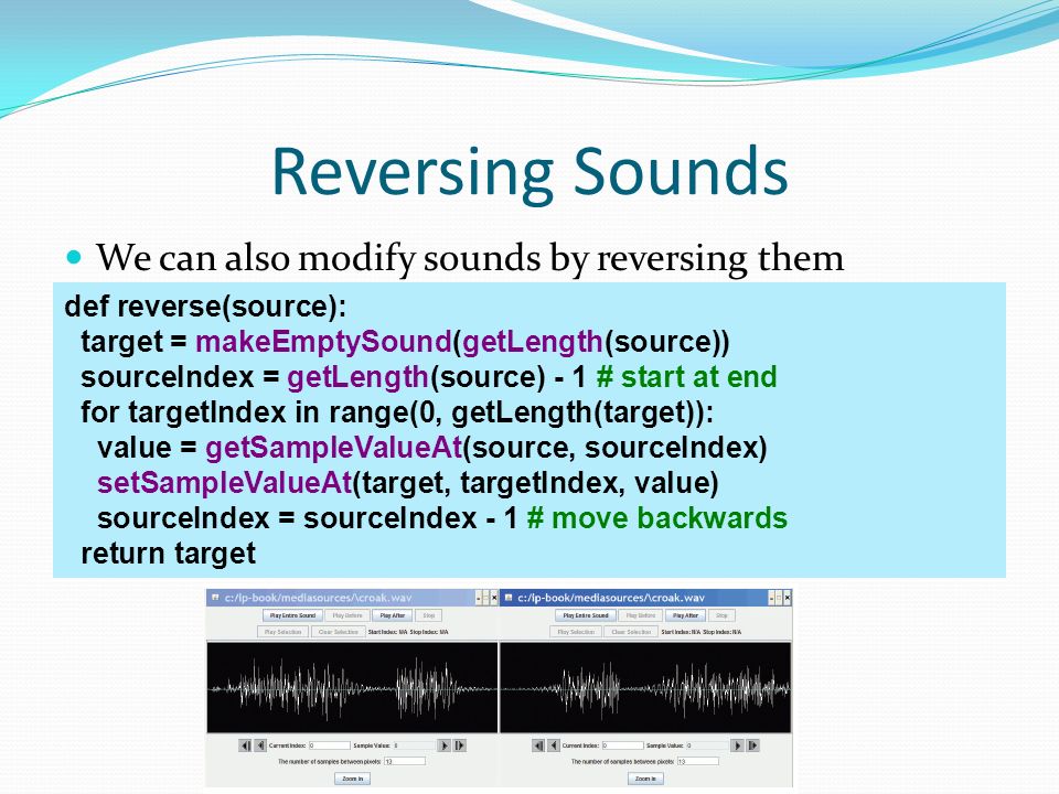 Reversing Sounds We can also modify sounds by reversing them def reverse(source): target = makeEmptySound(getLength(source)) sourceIndex = getLength(source) - 1 # start at end for targetIndex in range(0, getLength(target)): value = getSampleValueAt(source, sourceIndex) setSampleValueAt(target, targetIndex, value) sourceIndex = sourceIndex - 1 # move backwards return target