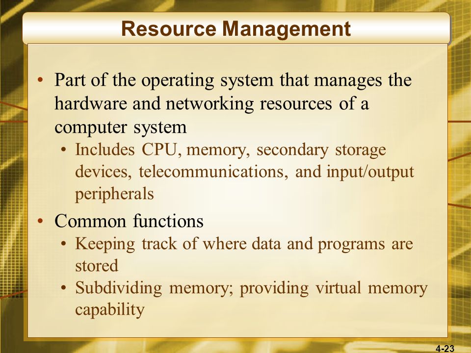 4-23 Resource Management Part of the operating system that manages the hardware and networking resources of a computer system Includes CPU, memory, secondary storage devices, telecommunications, and input/output peripherals Common functions Keeping track of where data and programs are stored Subdividing memory; providing virtual memory capability