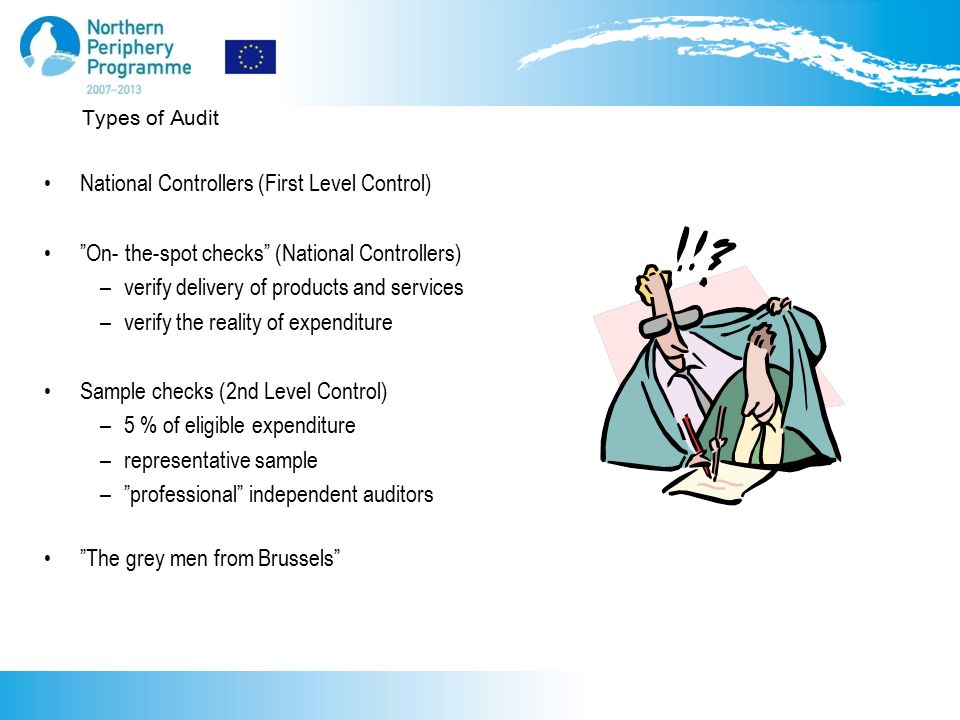 Types of Audit National Controllers (First Level Control) On- the-spot checks (National Controllers) –verify delivery of products and services –verify the reality of expenditure Sample checks (2nd Level Control) –5 % of eligible expenditure –representative sample – professional independent auditors The grey men from Brussels