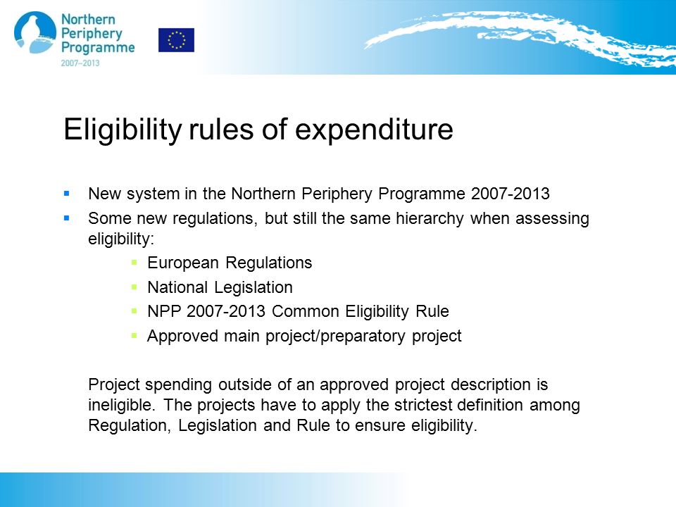 Eligibility rules of expenditure  New system in the Northern Periphery Programme  Some new regulations, but still the same hierarchy when assessing eligibility:  European Regulations  National Legislation  NPP Common Eligibility Rule  Approved main project/preparatory project Project spending outside of an approved project description is ineligible.