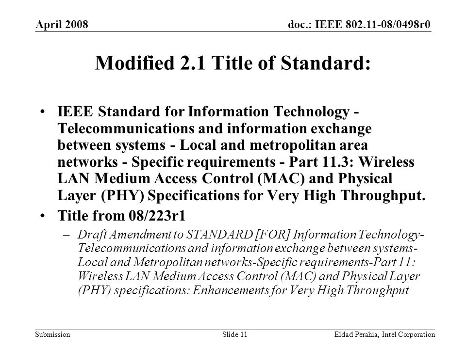doc.: IEEE /0498r0 Submission April 2008 Eldad Perahia, Intel CorporationSlide 11 Modified 2.1 Title of Standard: IEEE Standard for Information Technology - Telecommunications and information exchange between systems - Local and metropolitan area networks - Specific requirements - Part 11.3: Wireless LAN Medium Access Control (MAC) and Physical Layer (PHY) Specifications for Very High Throughput.