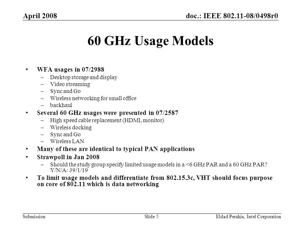 doc.: IEEE /0498r0 Submission April 2008 Eldad Perahia, Intel CorporationSlide 5 60 GHz Usage Models WFA usages in 07/2988 –Desktop storage and display –Video streaming –Sync and Go –Wireless networking for small office –backhaul Several 60 GHz usages were presented in 07/2587 –High speed cable replacement (HDMI, monitor) –Wireless docking –Sync and Go –Wireless LAN Many of these are identical to typical PAN applications Strawpoll in Jan 2008 –Should the study group specify limited usage models in a <6 GHz PAR and a 60 GHz PAR.