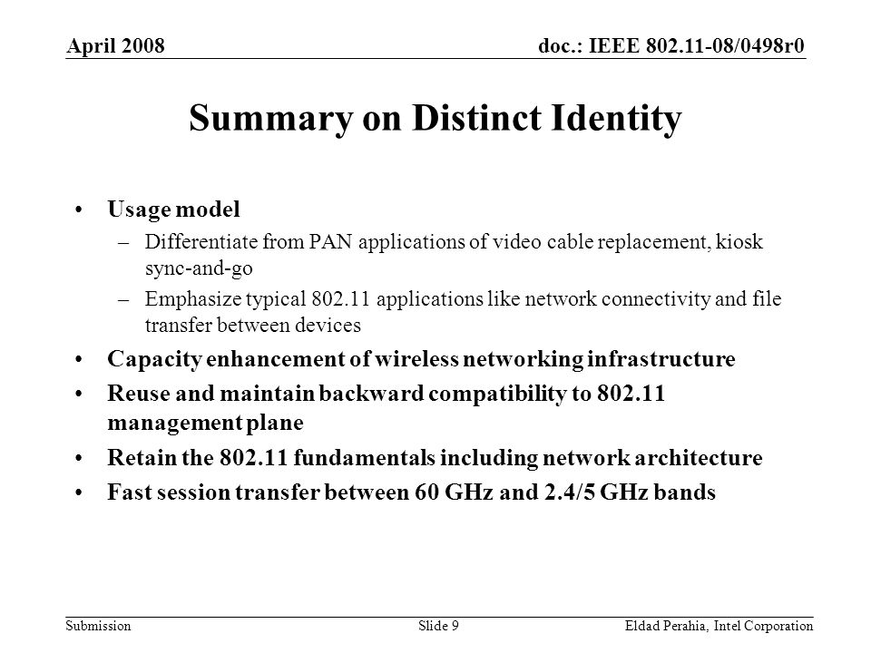 doc.: IEEE /0498r0 Submission April 2008 Eldad Perahia, Intel CorporationSlide 9 Summary on Distinct Identity Usage model –Differentiate from PAN applications of video cable replacement, kiosk sync-and-go –Emphasize typical applications like network connectivity and file transfer between devices Capacity enhancement of wireless networking infrastructure Reuse and maintain backward compatibility to management plane Retain the fundamentals including network architecture Fast session transfer between 60 GHz and 2.4/5 GHz bands