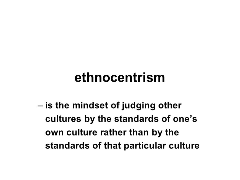 ethnocentrism –is the mindset of judging other cultures by the standards of one’s own culture rather than by the standards of that particular culture