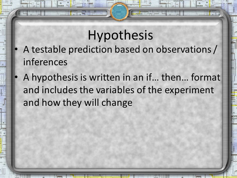 Hypothesis A testable prediction based on observations / inferences A hypothesis is written in an if… then… format and includes the variables of the experiment and how they will change