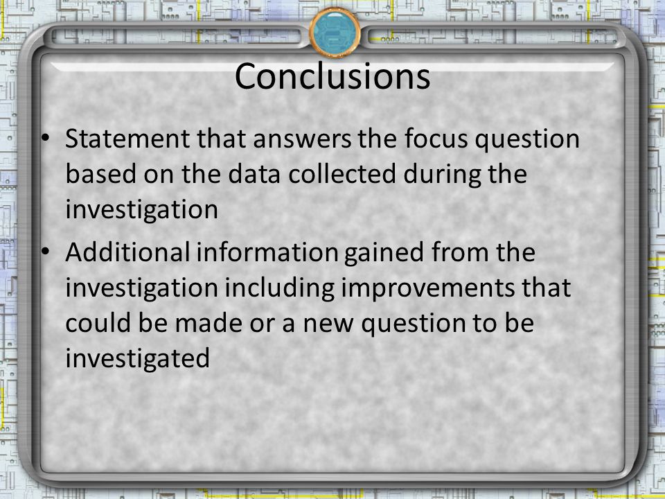 Conclusions Statement that answers the focus question based on the data collected during the investigation Additional information gained from the investigation including improvements that could be made or a new question to be investigated