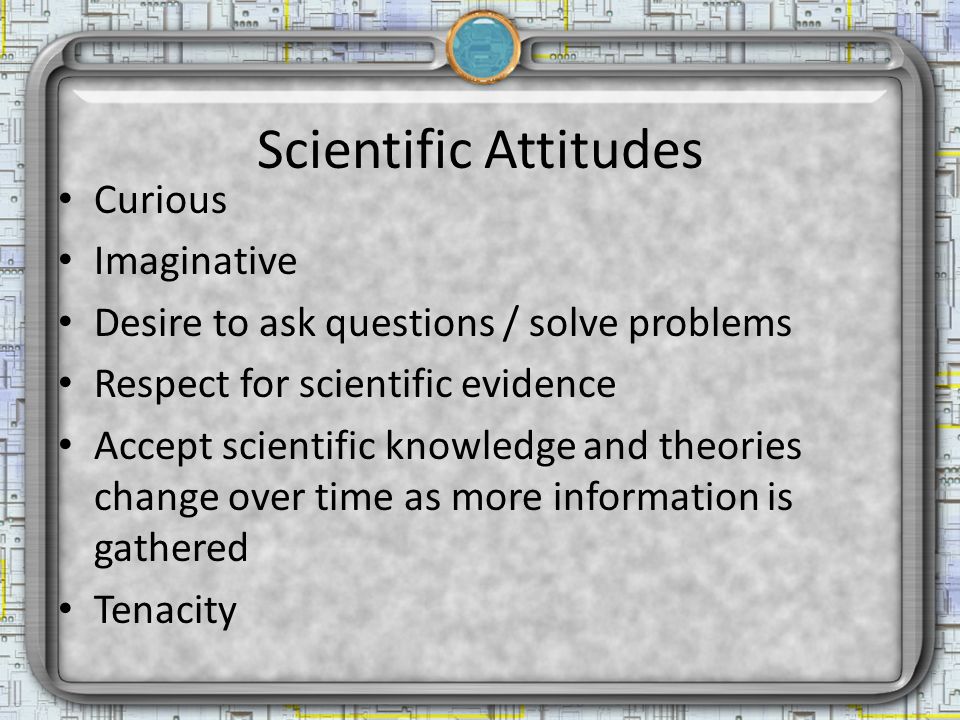 Scientific Attitudes Curious Imaginative Desire to ask questions / solve problems Respect for scientific evidence Accept scientific knowledge and theories change over time as more information is gathered Tenacity